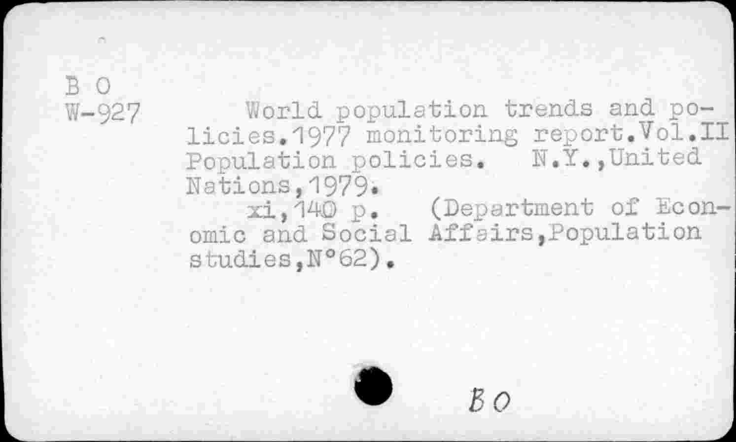 ﻿B 0
W-927	World, population trends and po-
licies. 1977 monitoring report.Vol.il Population policies. N.Y.,United Nations,1979«
xi,140 p. (Department of Economic and Social Affairs,Population studies,№62).
3(9